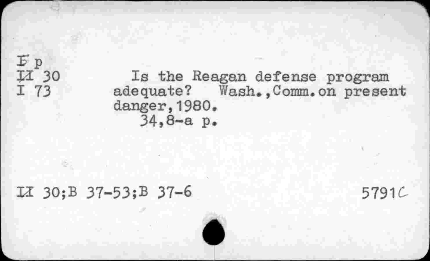 ﻿£ p
H 30
I 73
Is the Reagan defense program adequate? Wash,,Comm.on present
danger,1980.
34,8-a p.
H 30;
37-53;B 37-6
5791C